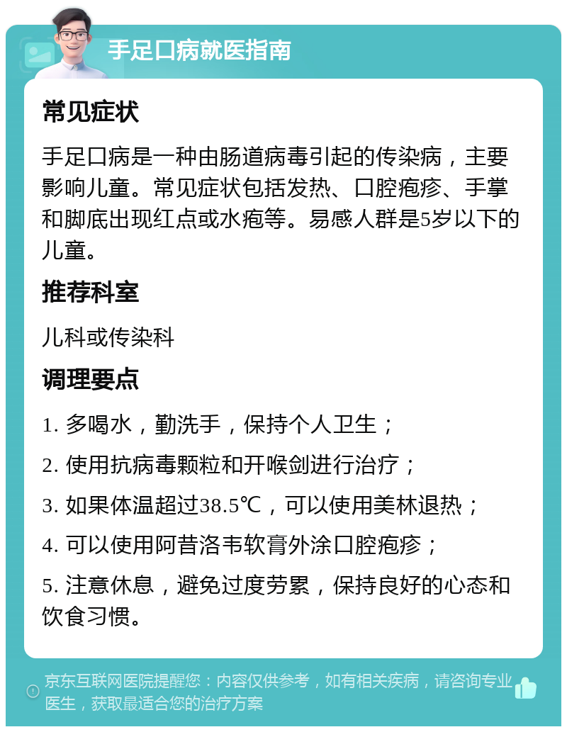 手足口病就医指南 常见症状 手足口病是一种由肠道病毒引起的传染病，主要影响儿童。常见症状包括发热、口腔疱疹、手掌和脚底出现红点或水疱等。易感人群是5岁以下的儿童。 推荐科室 儿科或传染科 调理要点 1. 多喝水，勤洗手，保持个人卫生； 2. 使用抗病毒颗粒和开喉剑进行治疗； 3. 如果体温超过38.5℃，可以使用美林退热； 4. 可以使用阿昔洛韦软膏外涂口腔疱疹； 5. 注意休息，避免过度劳累，保持良好的心态和饮食习惯。