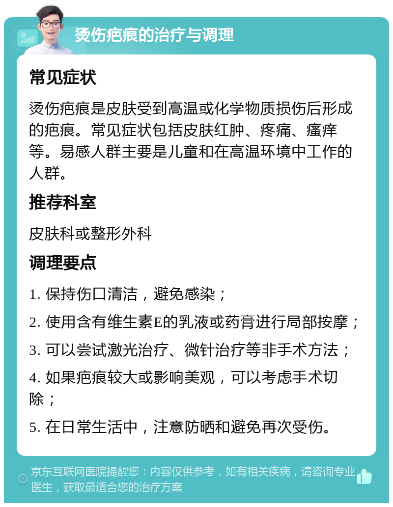 烫伤疤痕的治疗与调理 常见症状 烫伤疤痕是皮肤受到高温或化学物质损伤后形成的疤痕。常见症状包括皮肤红肿、疼痛、瘙痒等。易感人群主要是儿童和在高温环境中工作的人群。 推荐科室 皮肤科或整形外科 调理要点 1. 保持伤口清洁，避免感染； 2. 使用含有维生素E的乳液或药膏进行局部按摩； 3. 可以尝试激光治疗、微针治疗等非手术方法； 4. 如果疤痕较大或影响美观，可以考虑手术切除； 5. 在日常生活中，注意防晒和避免再次受伤。