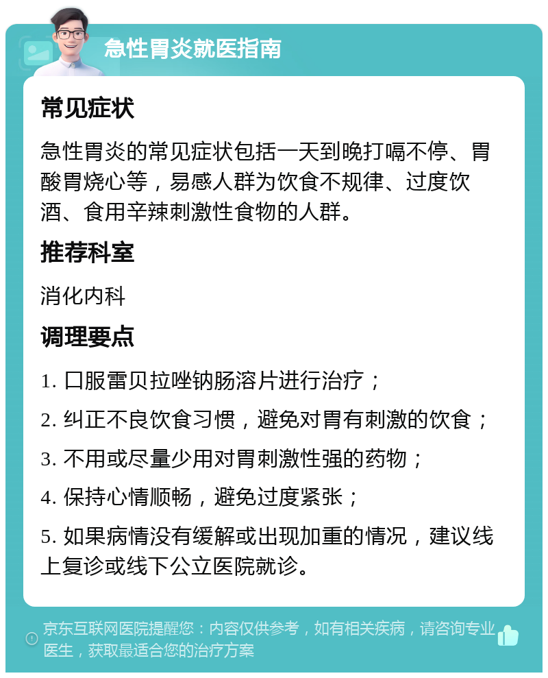 急性胃炎就医指南 常见症状 急性胃炎的常见症状包括一天到晚打嗝不停、胃酸胃烧心等，易感人群为饮食不规律、过度饮酒、食用辛辣刺激性食物的人群。 推荐科室 消化内科 调理要点 1. 口服雷贝拉唑钠肠溶片进行治疗； 2. 纠正不良饮食习惯，避免对胃有刺激的饮食； 3. 不用或尽量少用对胃刺激性强的药物； 4. 保持心情顺畅，避免过度紧张； 5. 如果病情没有缓解或出现加重的情况，建议线上复诊或线下公立医院就诊。