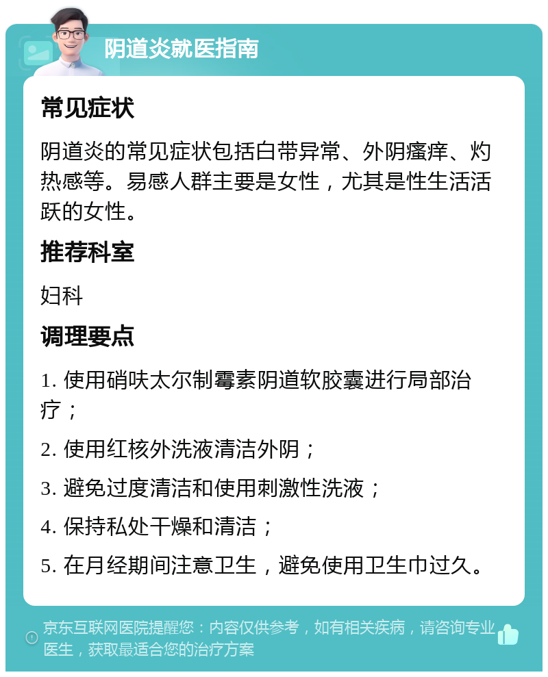 阴道炎就医指南 常见症状 阴道炎的常见症状包括白带异常、外阴瘙痒、灼热感等。易感人群主要是女性，尤其是性生活活跃的女性。 推荐科室 妇科 调理要点 1. 使用硝呋太尔制霉素阴道软胶囊进行局部治疗； 2. 使用红核外洗液清洁外阴； 3. 避免过度清洁和使用刺激性洗液； 4. 保持私处干燥和清洁； 5. 在月经期间注意卫生，避免使用卫生巾过久。