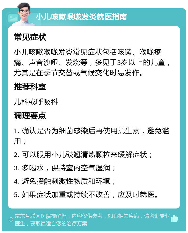 小儿咳嗽喉咙发炎就医指南 常见症状 小儿咳嗽喉咙发炎常见症状包括咳嗽、喉咙疼痛、声音沙哑、发烧等，多见于3岁以上的儿童，尤其是在季节交替或气候变化时易发作。 推荐科室 儿科或呼吸科 调理要点 1. 确认是否为细菌感染后再使用抗生素，避免滥用； 2. 可以服用小儿豉翘清热颗粒来缓解症状； 3. 多喝水，保持室内空气湿润； 4. 避免接触刺激性物质和环境； 5. 如果症状加重或持续不改善，应及时就医。