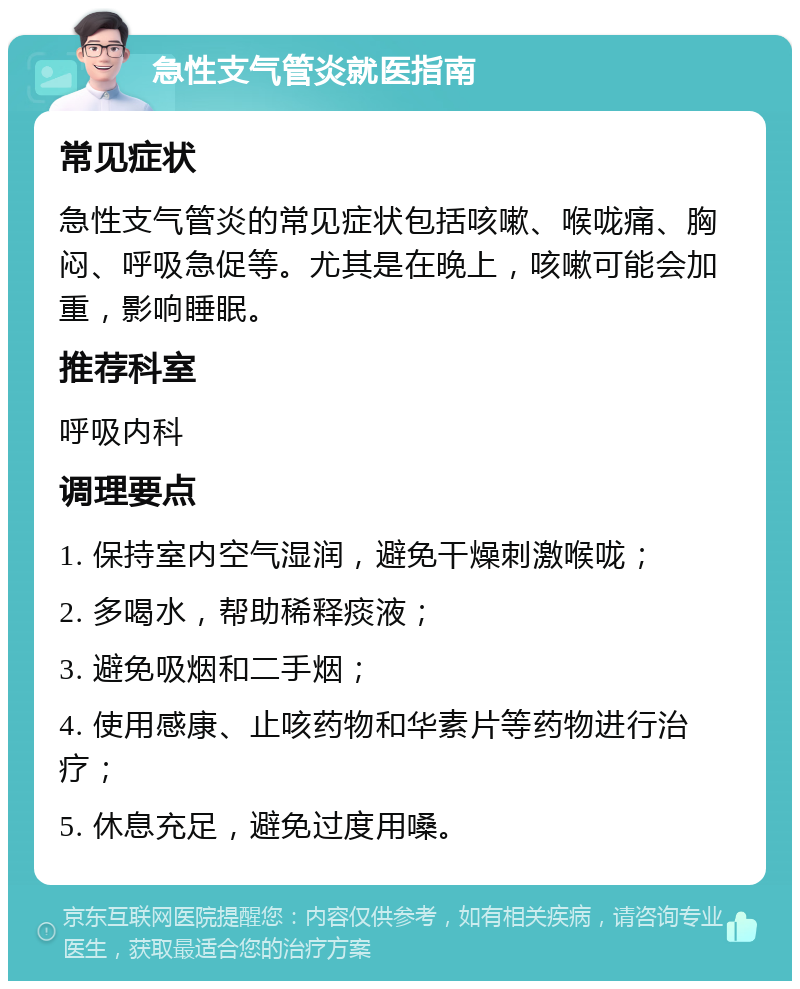 急性支气管炎就医指南 常见症状 急性支气管炎的常见症状包括咳嗽、喉咙痛、胸闷、呼吸急促等。尤其是在晚上，咳嗽可能会加重，影响睡眠。 推荐科室 呼吸内科 调理要点 1. 保持室内空气湿润，避免干燥刺激喉咙； 2. 多喝水，帮助稀释痰液； 3. 避免吸烟和二手烟； 4. 使用感康、止咳药物和华素片等药物进行治疗； 5. 休息充足，避免过度用嗓。