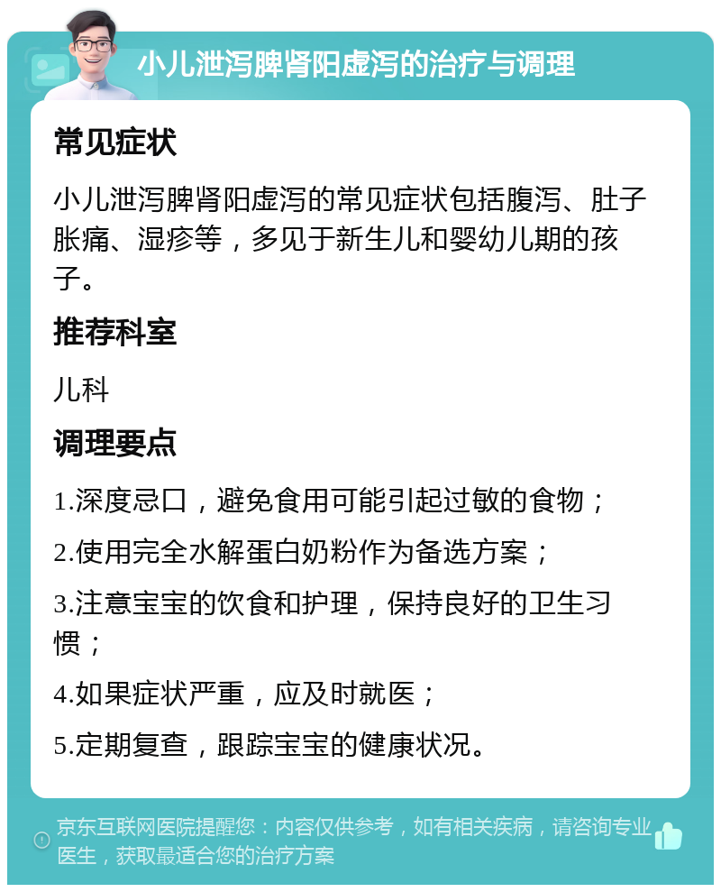 小儿泄泻脾肾阳虚泻的治疗与调理 常见症状 小儿泄泻脾肾阳虚泻的常见症状包括腹泻、肚子胀痛、湿疹等，多见于新生儿和婴幼儿期的孩子。 推荐科室 儿科 调理要点 1.深度忌口，避免食用可能引起过敏的食物； 2.使用完全水解蛋白奶粉作为备选方案； 3.注意宝宝的饮食和护理，保持良好的卫生习惯； 4.如果症状严重，应及时就医； 5.定期复查，跟踪宝宝的健康状况。