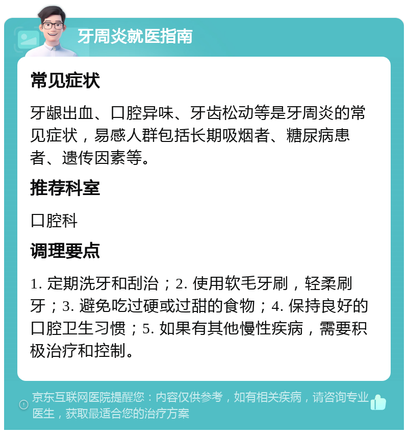 牙周炎就医指南 常见症状 牙龈出血、口腔异味、牙齿松动等是牙周炎的常见症状，易感人群包括长期吸烟者、糖尿病患者、遗传因素等。 推荐科室 口腔科 调理要点 1. 定期洗牙和刮治；2. 使用软毛牙刷，轻柔刷牙；3. 避免吃过硬或过甜的食物；4. 保持良好的口腔卫生习惯；5. 如果有其他慢性疾病，需要积极治疗和控制。