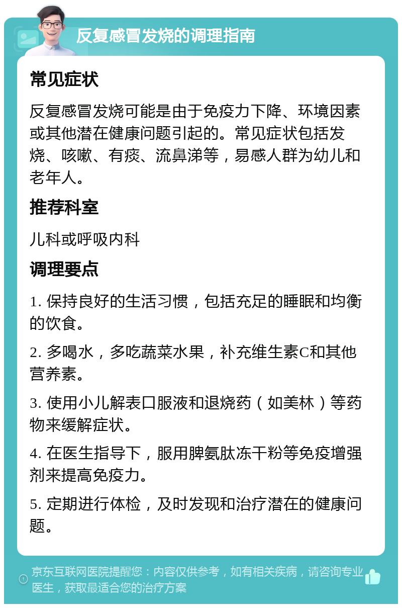 反复感冒发烧的调理指南 常见症状 反复感冒发烧可能是由于免疫力下降、环境因素或其他潜在健康问题引起的。常见症状包括发烧、咳嗽、有痰、流鼻涕等，易感人群为幼儿和老年人。 推荐科室 儿科或呼吸内科 调理要点 1. 保持良好的生活习惯，包括充足的睡眠和均衡的饮食。 2. 多喝水，多吃蔬菜水果，补充维生素C和其他营养素。 3. 使用小儿解表口服液和退烧药（如美林）等药物来缓解症状。 4. 在医生指导下，服用脾氨肽冻干粉等免疫增强剂来提高免疫力。 5. 定期进行体检，及时发现和治疗潜在的健康问题。