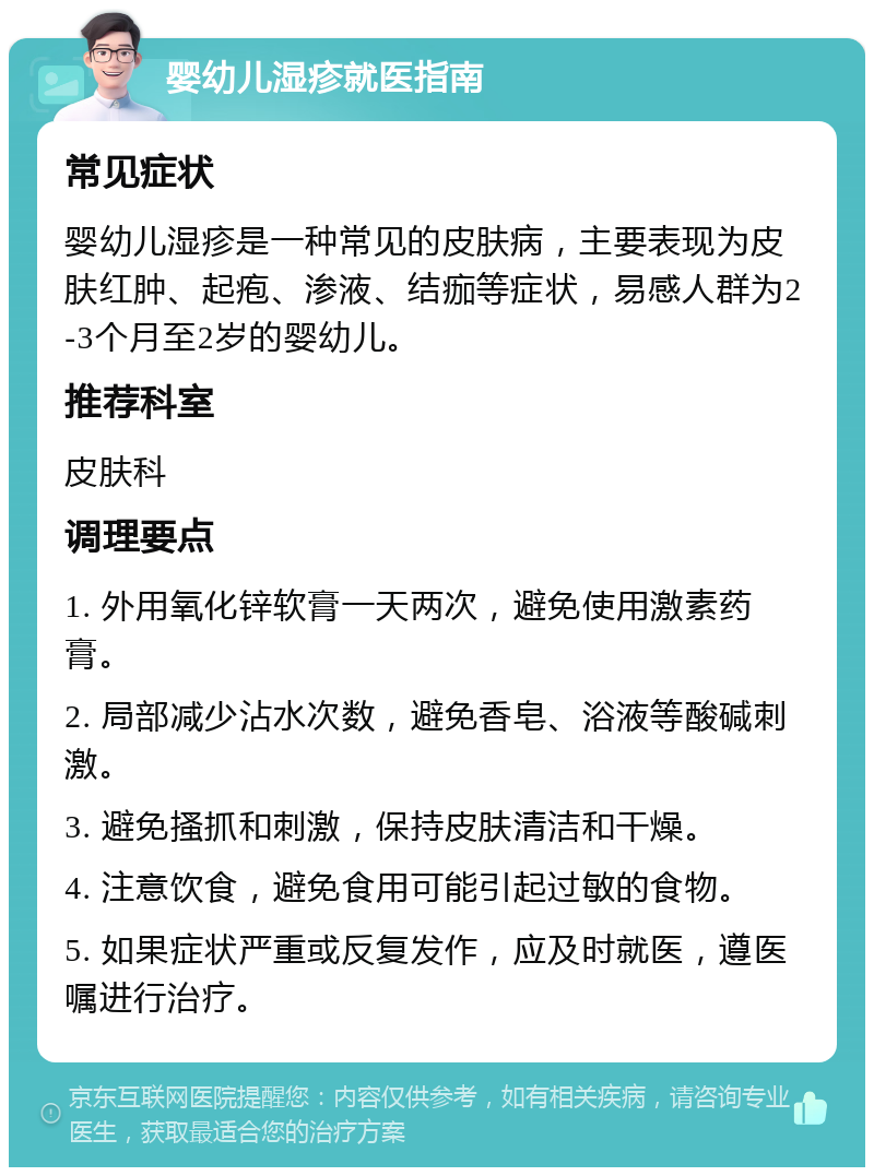 婴幼儿湿疹就医指南 常见症状 婴幼儿湿疹是一种常见的皮肤病，主要表现为皮肤红肿、起疱、渗液、结痂等症状，易感人群为2-3个月至2岁的婴幼儿。 推荐科室 皮肤科 调理要点 1. 外用氧化锌软膏一天两次，避免使用激素药膏。 2. 局部减少沾水次数，避免香皂、浴液等酸碱刺激。 3. 避免搔抓和刺激，保持皮肤清洁和干燥。 4. 注意饮食，避免食用可能引起过敏的食物。 5. 如果症状严重或反复发作，应及时就医，遵医嘱进行治疗。