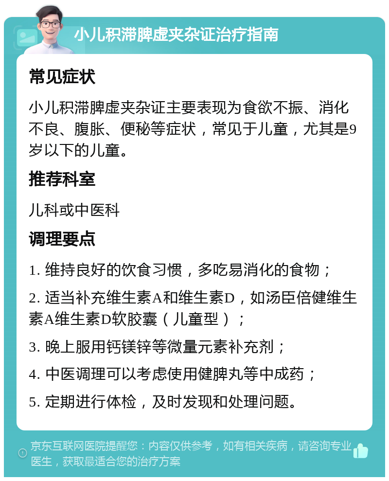 小儿积滞脾虚夹杂证治疗指南 常见症状 小儿积滞脾虚夹杂证主要表现为食欲不振、消化不良、腹胀、便秘等症状，常见于儿童，尤其是9岁以下的儿童。 推荐科室 儿科或中医科 调理要点 1. 维持良好的饮食习惯，多吃易消化的食物； 2. 适当补充维生素A和维生素D，如汤臣倍健维生素A维生素D软胶囊（儿童型）； 3. 晚上服用钙镁锌等微量元素补充剂； 4. 中医调理可以考虑使用健脾丸等中成药； 5. 定期进行体检，及时发现和处理问题。