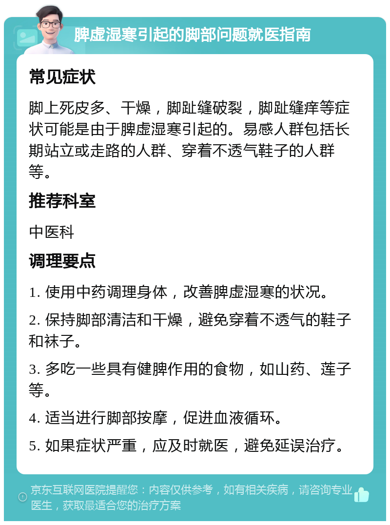 脾虚湿寒引起的脚部问题就医指南 常见症状 脚上死皮多、干燥，脚趾缝破裂，脚趾缝痒等症状可能是由于脾虚湿寒引起的。易感人群包括长期站立或走路的人群、穿着不透气鞋子的人群等。 推荐科室 中医科 调理要点 1. 使用中药调理身体，改善脾虚湿寒的状况。 2. 保持脚部清洁和干燥，避免穿着不透气的鞋子和袜子。 3. 多吃一些具有健脾作用的食物，如山药、莲子等。 4. 适当进行脚部按摩，促进血液循环。 5. 如果症状严重，应及时就医，避免延误治疗。