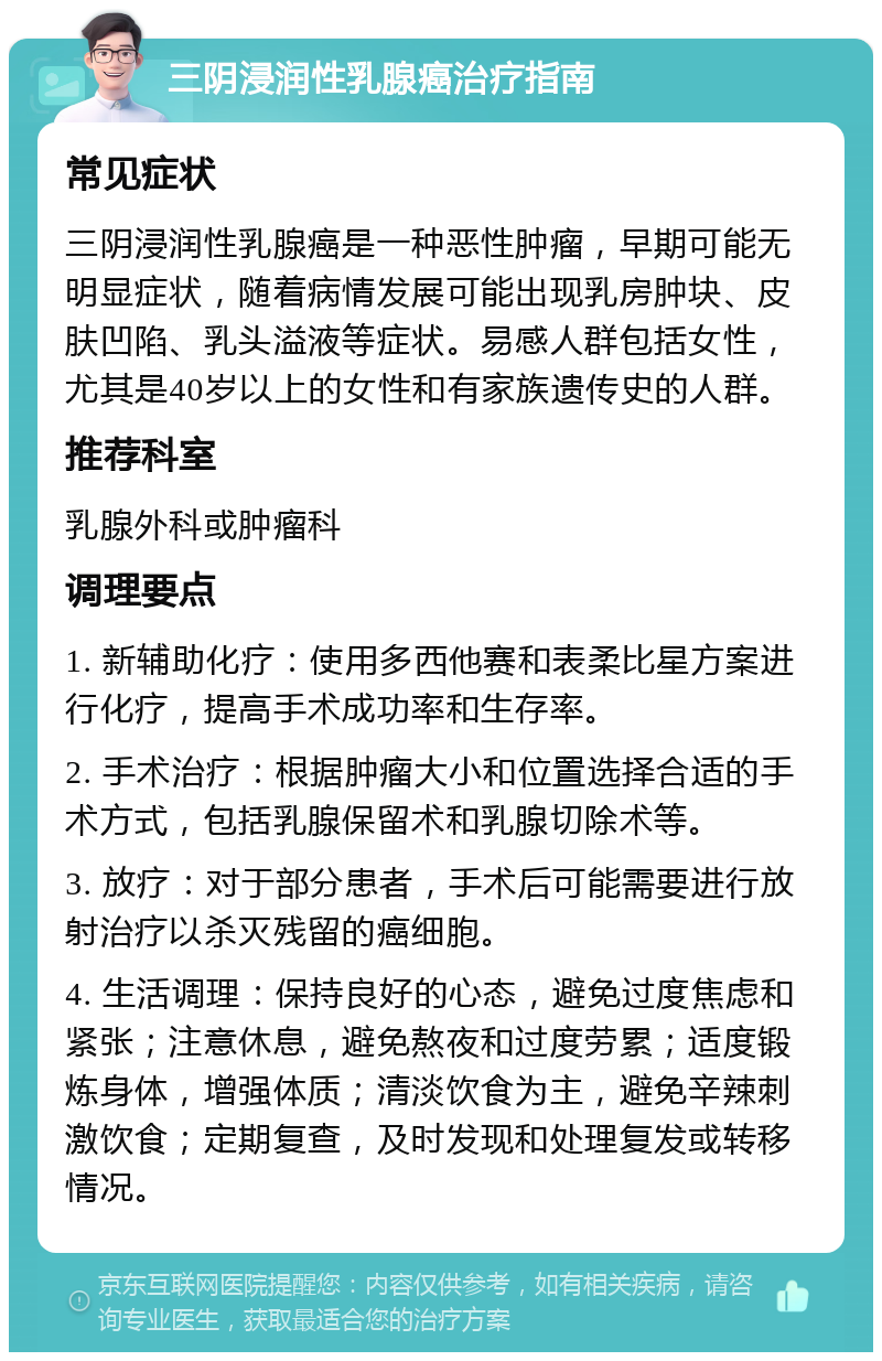 三阴浸润性乳腺癌治疗指南 常见症状 三阴浸润性乳腺癌是一种恶性肿瘤，早期可能无明显症状，随着病情发展可能出现乳房肿块、皮肤凹陷、乳头溢液等症状。易感人群包括女性，尤其是40岁以上的女性和有家族遗传史的人群。 推荐科室 乳腺外科或肿瘤科 调理要点 1. 新辅助化疗：使用多西他赛和表柔比星方案进行化疗，提高手术成功率和生存率。 2. 手术治疗：根据肿瘤大小和位置选择合适的手术方式，包括乳腺保留术和乳腺切除术等。 3. 放疗：对于部分患者，手术后可能需要进行放射治疗以杀灭残留的癌细胞。 4. 生活调理：保持良好的心态，避免过度焦虑和紧张；注意休息，避免熬夜和过度劳累；适度锻炼身体，增强体质；清淡饮食为主，避免辛辣刺激饮食；定期复查，及时发现和处理复发或转移情况。