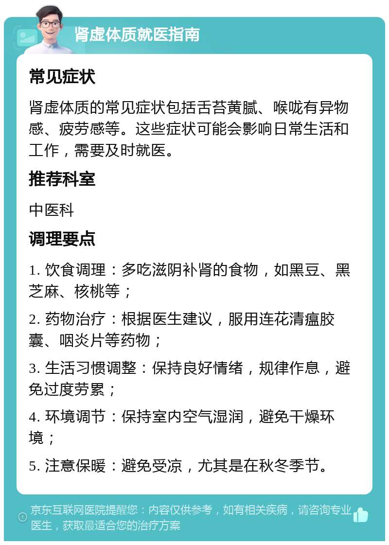 肾虚体质就医指南 常见症状 肾虚体质的常见症状包括舌苔黄腻、喉咙有异物感、疲劳感等。这些症状可能会影响日常生活和工作，需要及时就医。 推荐科室 中医科 调理要点 1. 饮食调理：多吃滋阴补肾的食物，如黑豆、黑芝麻、核桃等； 2. 药物治疗：根据医生建议，服用连花清瘟胶囊、咽炎片等药物； 3. 生活习惯调整：保持良好情绪，规律作息，避免过度劳累； 4. 环境调节：保持室内空气湿润，避免干燥环境； 5. 注意保暖：避免受凉，尤其是在秋冬季节。