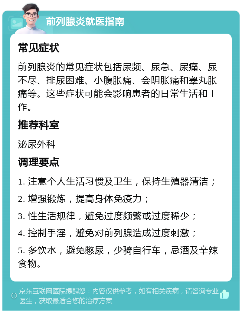 前列腺炎就医指南 常见症状 前列腺炎的常见症状包括尿频、尿急、尿痛、尿不尽、排尿困难、小腹胀痛、会阴胀痛和睾丸胀痛等。这些症状可能会影响患者的日常生活和工作。 推荐科室 泌尿外科 调理要点 1. 注意个人生活习惯及卫生，保持生殖器清洁； 2. 增强锻炼，提高身体免疫力； 3. 性生活规律，避免过度频繁或过度稀少； 4. 控制手淫，避免对前列腺造成过度刺激； 5. 多饮水，避免憋尿，少骑自行车，忌酒及辛辣食物。