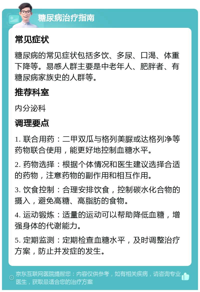 糖尿病治疗指南 常见症状 糖尿病的常见症状包括多饮、多尿、口渴、体重下降等。易感人群主要是中老年人、肥胖者、有糖尿病家族史的人群等。 推荐科室 内分泌科 调理要点 1. 联合用药：二甲双瓜与格列美脲或达格列净等药物联合使用，能更好地控制血糖水平。 2. 药物选择：根据个体情况和医生建议选择合适的药物，注意药物的副作用和相互作用。 3. 饮食控制：合理安排饮食，控制碳水化合物的摄入，避免高糖、高脂肪的食物。 4. 运动锻炼：适量的运动可以帮助降低血糖，增强身体的代谢能力。 5. 定期监测：定期检查血糖水平，及时调整治疗方案，防止并发症的发生。