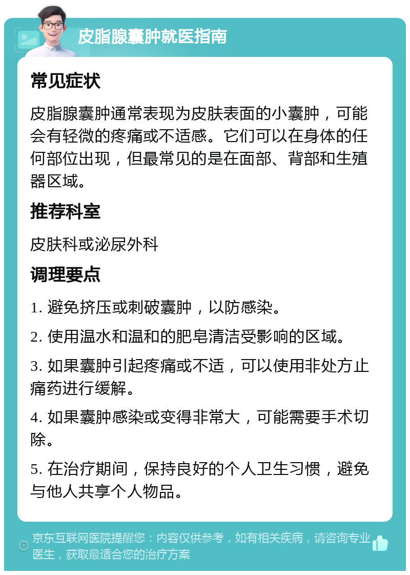 皮脂腺囊肿就医指南 常见症状 皮脂腺囊肿通常表现为皮肤表面的小囊肿，可能会有轻微的疼痛或不适感。它们可以在身体的任何部位出现，但最常见的是在面部、背部和生殖器区域。 推荐科室 皮肤科或泌尿外科 调理要点 1. 避免挤压或刺破囊肿，以防感染。 2. 使用温水和温和的肥皂清洁受影响的区域。 3. 如果囊肿引起疼痛或不适，可以使用非处方止痛药进行缓解。 4. 如果囊肿感染或变得非常大，可能需要手术切除。 5. 在治疗期间，保持良好的个人卫生习惯，避免与他人共享个人物品。