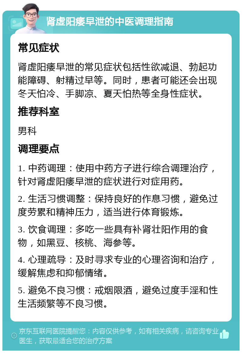 肾虚阳痿早泄的中医调理指南 常见症状 肾虚阳痿早泄的常见症状包括性欲减退、勃起功能障碍、射精过早等。同时，患者可能还会出现冬天怕冷、手脚凉、夏天怕热等全身性症状。 推荐科室 男科 调理要点 1. 中药调理：使用中药方子进行综合调理治疗，针对肾虚阳痿早泄的症状进行对症用药。 2. 生活习惯调整：保持良好的作息习惯，避免过度劳累和精神压力，适当进行体育锻炼。 3. 饮食调理：多吃一些具有补肾壮阳作用的食物，如黑豆、核桃、海参等。 4. 心理疏导：及时寻求专业的心理咨询和治疗，缓解焦虑和抑郁情绪。 5. 避免不良习惯：戒烟限酒，避免过度手淫和性生活频繁等不良习惯。