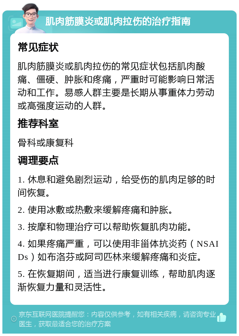 肌肉筋膜炎或肌肉拉伤的治疗指南 常见症状 肌肉筋膜炎或肌肉拉伤的常见症状包括肌肉酸痛、僵硬、肿胀和疼痛，严重时可能影响日常活动和工作。易感人群主要是长期从事重体力劳动或高强度运动的人群。 推荐科室 骨科或康复科 调理要点 1. 休息和避免剧烈运动，给受伤的肌肉足够的时间恢复。 2. 使用冰敷或热敷来缓解疼痛和肿胀。 3. 按摩和物理治疗可以帮助恢复肌肉功能。 4. 如果疼痛严重，可以使用非甾体抗炎药（NSAIDs）如布洛芬或阿司匹林来缓解疼痛和炎症。 5. 在恢复期间，适当进行康复训练，帮助肌肉逐渐恢复力量和灵活性。