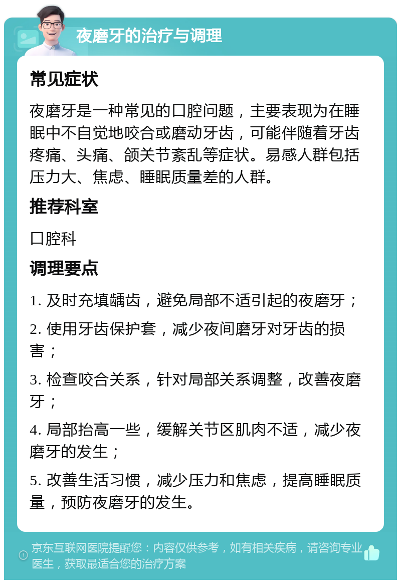 夜磨牙的治疗与调理 常见症状 夜磨牙是一种常见的口腔问题，主要表现为在睡眠中不自觉地咬合或磨动牙齿，可能伴随着牙齿疼痛、头痛、颌关节紊乱等症状。易感人群包括压力大、焦虑、睡眠质量差的人群。 推荐科室 口腔科 调理要点 1. 及时充填龋齿，避免局部不适引起的夜磨牙； 2. 使用牙齿保护套，减少夜间磨牙对牙齿的损害； 3. 检查咬合关系，针对局部关系调整，改善夜磨牙； 4. 局部抬高一些，缓解关节区肌肉不适，减少夜磨牙的发生； 5. 改善生活习惯，减少压力和焦虑，提高睡眠质量，预防夜磨牙的发生。