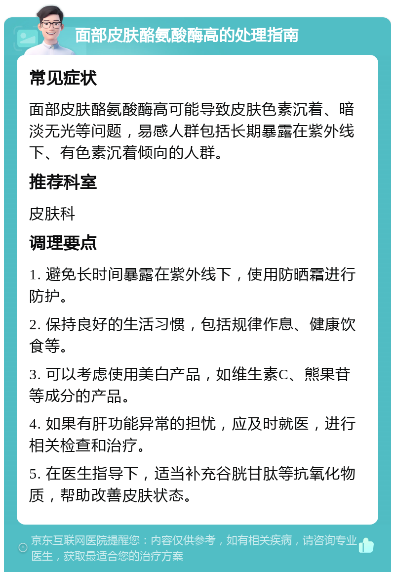 面部皮肤酪氨酸酶高的处理指南 常见症状 面部皮肤酪氨酸酶高可能导致皮肤色素沉着、暗淡无光等问题，易感人群包括长期暴露在紫外线下、有色素沉着倾向的人群。 推荐科室 皮肤科 调理要点 1. 避免长时间暴露在紫外线下，使用防晒霜进行防护。 2. 保持良好的生活习惯，包括规律作息、健康饮食等。 3. 可以考虑使用美白产品，如维生素C、熊果苷等成分的产品。 4. 如果有肝功能异常的担忧，应及时就医，进行相关检查和治疗。 5. 在医生指导下，适当补充谷胱甘肽等抗氧化物质，帮助改善皮肤状态。