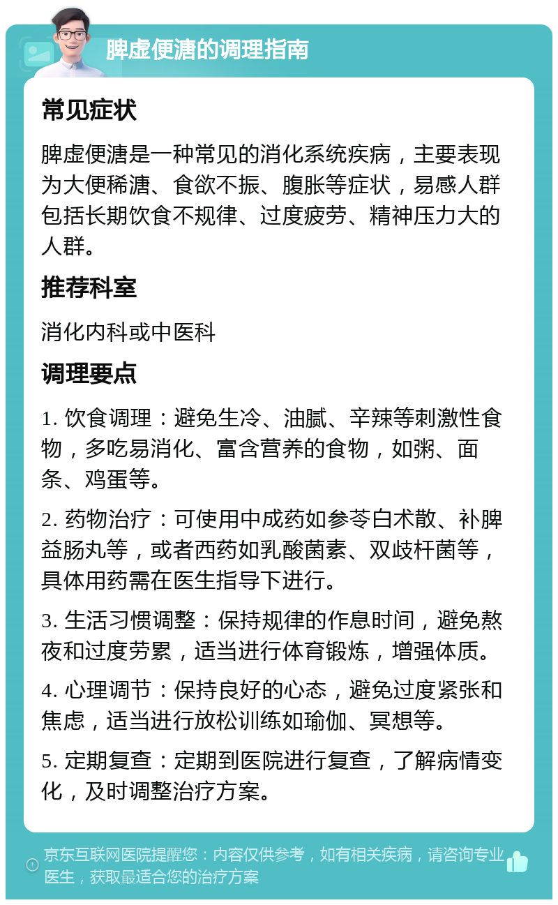 脾虚便溏的调理指南 常见症状 脾虚便溏是一种常见的消化系统疾病，主要表现为大便稀溏、食欲不振、腹胀等症状，易感人群包括长期饮食不规律、过度疲劳、精神压力大的人群。 推荐科室 消化内科或中医科 调理要点 1. 饮食调理：避免生冷、油腻、辛辣等刺激性食物，多吃易消化、富含营养的食物，如粥、面条、鸡蛋等。 2. 药物治疗：可使用中成药如参苓白术散、补脾益肠丸等，或者西药如乳酸菌素、双歧杆菌等，具体用药需在医生指导下进行。 3. 生活习惯调整：保持规律的作息时间，避免熬夜和过度劳累，适当进行体育锻炼，增强体质。 4. 心理调节：保持良好的心态，避免过度紧张和焦虑，适当进行放松训练如瑜伽、冥想等。 5. 定期复查：定期到医院进行复查，了解病情变化，及时调整治疗方案。