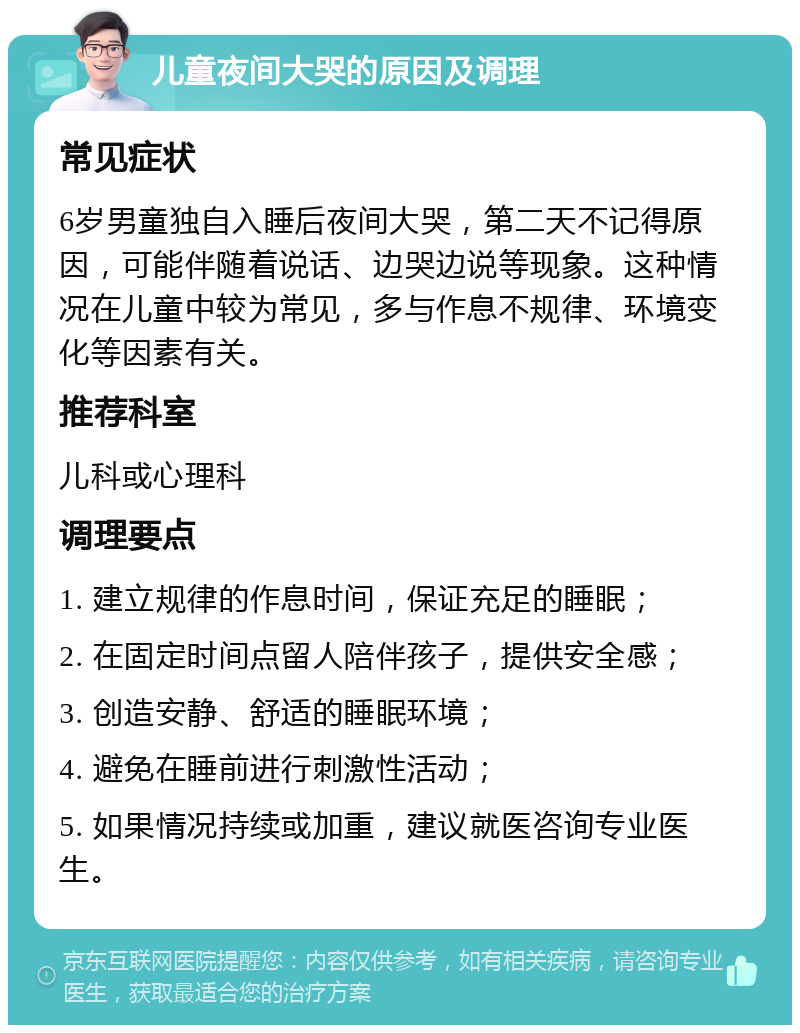 儿童夜间大哭的原因及调理 常见症状 6岁男童独自入睡后夜间大哭，第二天不记得原因，可能伴随着说话、边哭边说等现象。这种情况在儿童中较为常见，多与作息不规律、环境变化等因素有关。 推荐科室 儿科或心理科 调理要点 1. 建立规律的作息时间，保证充足的睡眠； 2. 在固定时间点留人陪伴孩子，提供安全感； 3. 创造安静、舒适的睡眠环境； 4. 避免在睡前进行刺激性活动； 5. 如果情况持续或加重，建议就医咨询专业医生。