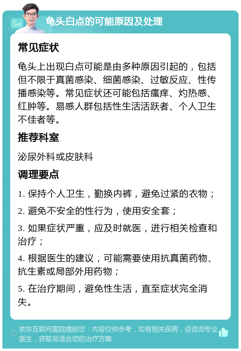 龟头白点的可能原因及处理 常见症状 龟头上出现白点可能是由多种原因引起的，包括但不限于真菌感染、细菌感染、过敏反应、性传播感染等。常见症状还可能包括瘙痒、灼热感、红肿等。易感人群包括性生活活跃者、个人卫生不佳者等。 推荐科室 泌尿外科或皮肤科 调理要点 1. 保持个人卫生，勤换内裤，避免过紧的衣物； 2. 避免不安全的性行为，使用安全套； 3. 如果症状严重，应及时就医，进行相关检查和治疗； 4. 根据医生的建议，可能需要使用抗真菌药物、抗生素或局部外用药物； 5. 在治疗期间，避免性生活，直至症状完全消失。