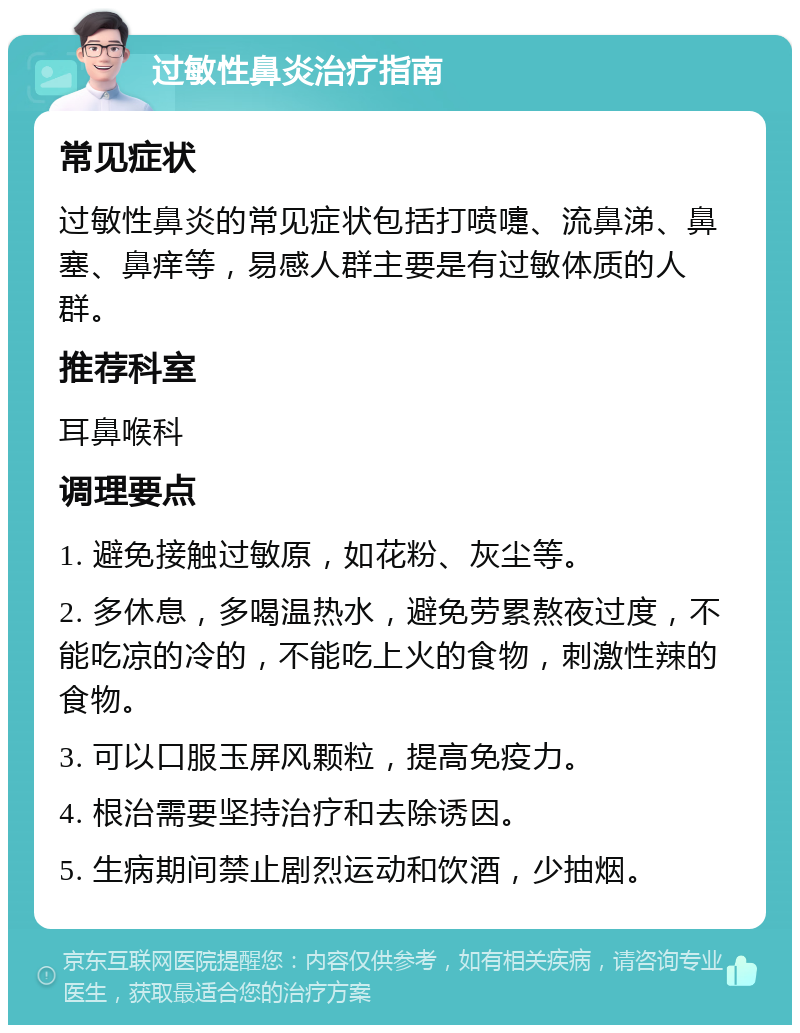 过敏性鼻炎治疗指南 常见症状 过敏性鼻炎的常见症状包括打喷嚏、流鼻涕、鼻塞、鼻痒等，易感人群主要是有过敏体质的人群。 推荐科室 耳鼻喉科 调理要点 1. 避免接触过敏原，如花粉、灰尘等。 2. 多休息，多喝温热水，避免劳累熬夜过度，不能吃凉的冷的，不能吃上火的食物，刺激性辣的食物。 3. 可以口服玉屏风颗粒，提高免疫力。 4. 根治需要坚持治疗和去除诱因。 5. 生病期间禁止剧烈运动和饮酒，少抽烟。