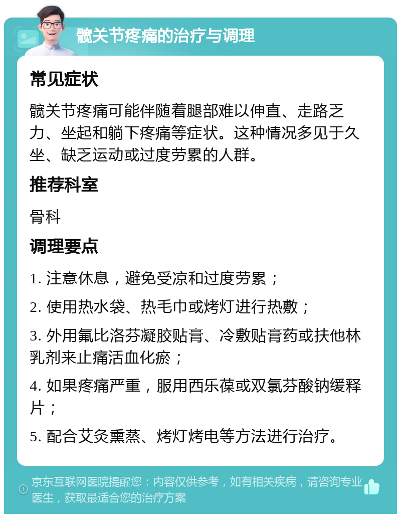 髋关节疼痛的治疗与调理 常见症状 髋关节疼痛可能伴随着腿部难以伸直、走路乏力、坐起和躺下疼痛等症状。这种情况多见于久坐、缺乏运动或过度劳累的人群。 推荐科室 骨科 调理要点 1. 注意休息，避免受凉和过度劳累； 2. 使用热水袋、热毛巾或烤灯进行热敷； 3. 外用氟比洛芬凝胶贴膏、冷敷贴膏药或扶他林乳剂来止痛活血化瘀； 4. 如果疼痛严重，服用西乐葆或双氯芬酸钠缓释片； 5. 配合艾灸熏蒸、烤灯烤电等方法进行治疗。