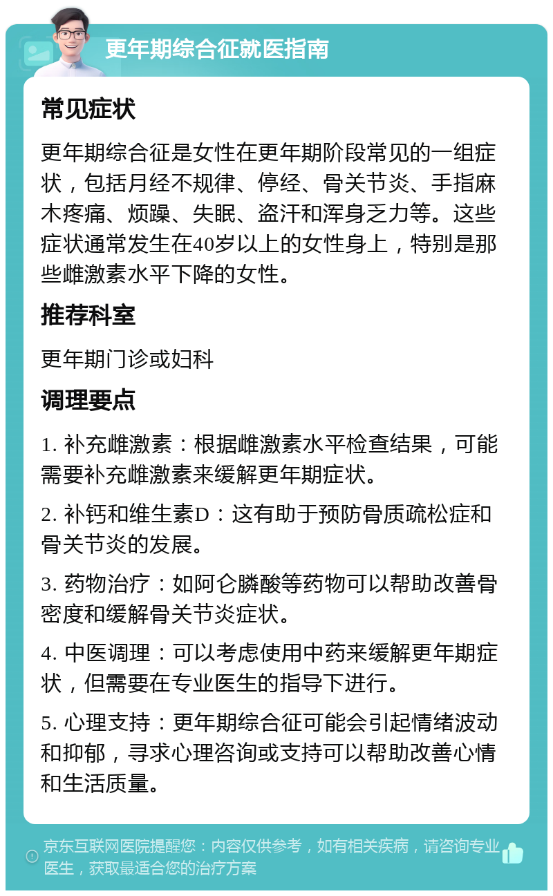 更年期综合征就医指南 常见症状 更年期综合征是女性在更年期阶段常见的一组症状，包括月经不规律、停经、骨关节炎、手指麻木疼痛、烦躁、失眠、盗汗和浑身乏力等。这些症状通常发生在40岁以上的女性身上，特别是那些雌激素水平下降的女性。 推荐科室 更年期门诊或妇科 调理要点 1. 补充雌激素：根据雌激素水平检查结果，可能需要补充雌激素来缓解更年期症状。 2. 补钙和维生素D：这有助于预防骨质疏松症和骨关节炎的发展。 3. 药物治疗：如阿仑膦酸等药物可以帮助改善骨密度和缓解骨关节炎症状。 4. 中医调理：可以考虑使用中药来缓解更年期症状，但需要在专业医生的指导下进行。 5. 心理支持：更年期综合征可能会引起情绪波动和抑郁，寻求心理咨询或支持可以帮助改善心情和生活质量。