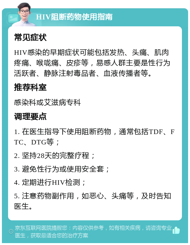 HIV阻断药物使用指南 常见症状 HIV感染的早期症状可能包括发热、头痛、肌肉疼痛、喉咙痛、皮疹等，易感人群主要是性行为活跃者、静脉注射毒品者、血液传播者等。 推荐科室 感染科或艾滋病专科 调理要点 1. 在医生指导下使用阻断药物，通常包括TDF、FTC、DTG等； 2. 坚持28天的完整疗程； 3. 避免性行为或使用安全套； 4. 定期进行HIV检测； 5. 注意药物副作用，如恶心、头痛等，及时告知医生。