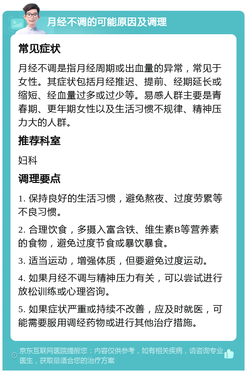 月经不调的可能原因及调理 常见症状 月经不调是指月经周期或出血量的异常，常见于女性。其症状包括月经推迟、提前、经期延长或缩短、经血量过多或过少等。易感人群主要是青春期、更年期女性以及生活习惯不规律、精神压力大的人群。 推荐科室 妇科 调理要点 1. 保持良好的生活习惯，避免熬夜、过度劳累等不良习惯。 2. 合理饮食，多摄入富含铁、维生素B等营养素的食物，避免过度节食或暴饮暴食。 3. 适当运动，增强体质，但要避免过度运动。 4. 如果月经不调与精神压力有关，可以尝试进行放松训练或心理咨询。 5. 如果症状严重或持续不改善，应及时就医，可能需要服用调经药物或进行其他治疗措施。