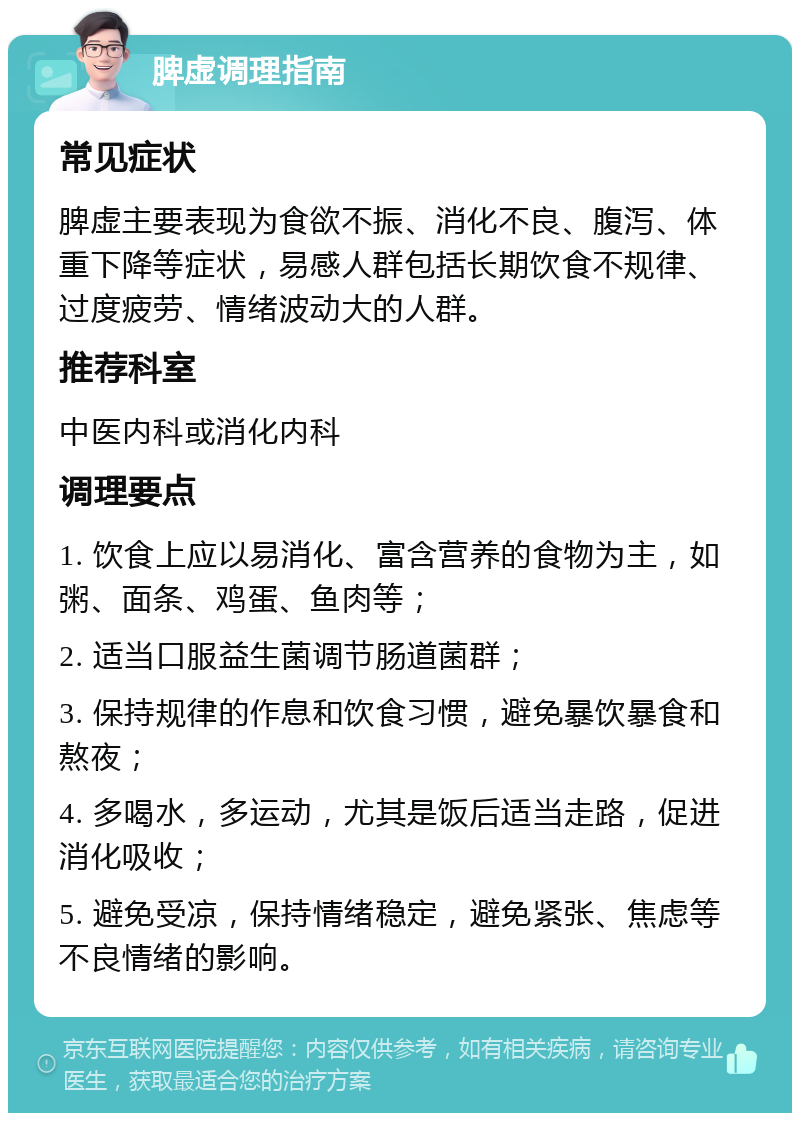 脾虚调理指南 常见症状 脾虚主要表现为食欲不振、消化不良、腹泻、体重下降等症状，易感人群包括长期饮食不规律、过度疲劳、情绪波动大的人群。 推荐科室 中医内科或消化内科 调理要点 1. 饮食上应以易消化、富含营养的食物为主，如粥、面条、鸡蛋、鱼肉等； 2. 适当口服益生菌调节肠道菌群； 3. 保持规律的作息和饮食习惯，避免暴饮暴食和熬夜； 4. 多喝水，多运动，尤其是饭后适当走路，促进消化吸收； 5. 避免受凉，保持情绪稳定，避免紧张、焦虑等不良情绪的影响。