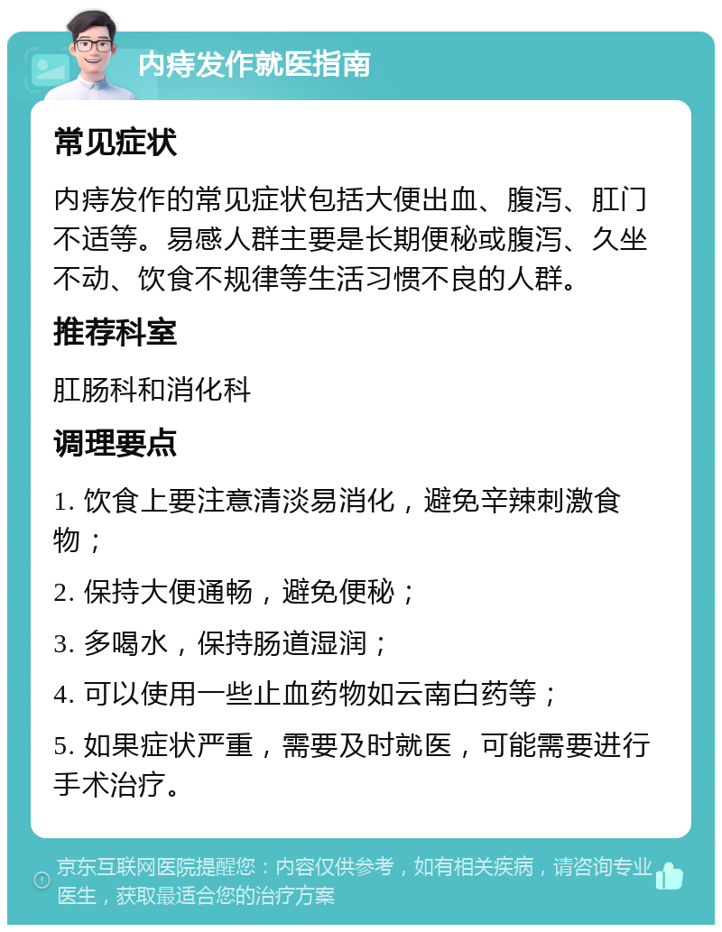 内痔发作就医指南 常见症状 内痔发作的常见症状包括大便出血、腹泻、肛门不适等。易感人群主要是长期便秘或腹泻、久坐不动、饮食不规律等生活习惯不良的人群。 推荐科室 肛肠科和消化科 调理要点 1. 饮食上要注意清淡易消化，避免辛辣刺激食物； 2. 保持大便通畅，避免便秘； 3. 多喝水，保持肠道湿润； 4. 可以使用一些止血药物如云南白药等； 5. 如果症状严重，需要及时就医，可能需要进行手术治疗。