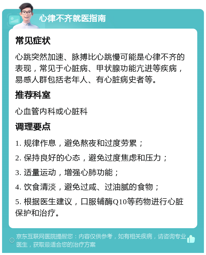 心律不齐就医指南 常见症状 心跳突然加速、脉搏比心跳慢可能是心律不齐的表现，常见于心脏病、甲状腺功能亢进等疾病，易感人群包括老年人、有心脏病史者等。 推荐科室 心血管内科或心脏科 调理要点 1. 规律作息，避免熬夜和过度劳累； 2. 保持良好的心态，避免过度焦虑和压力； 3. 适量运动，增强心肺功能； 4. 饮食清淡，避免过咸、过油腻的食物； 5. 根据医生建议，口服辅酶Q10等药物进行心脏保护和治疗。