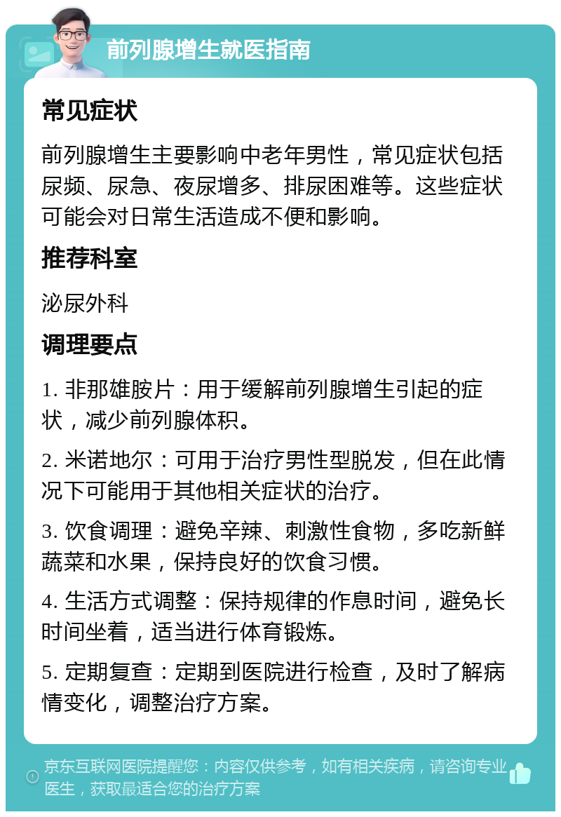 前列腺增生就医指南 常见症状 前列腺增生主要影响中老年男性，常见症状包括尿频、尿急、夜尿增多、排尿困难等。这些症状可能会对日常生活造成不便和影响。 推荐科室 泌尿外科 调理要点 1. 非那雄胺片：用于缓解前列腺增生引起的症状，减少前列腺体积。 2. 米诺地尔：可用于治疗男性型脱发，但在此情况下可能用于其他相关症状的治疗。 3. 饮食调理：避免辛辣、刺激性食物，多吃新鲜蔬菜和水果，保持良好的饮食习惯。 4. 生活方式调整：保持规律的作息时间，避免长时间坐着，适当进行体育锻炼。 5. 定期复查：定期到医院进行检查，及时了解病情变化，调整治疗方案。