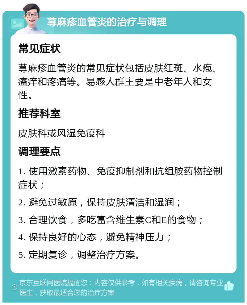 荨麻疹血管炎的治疗与调理 常见症状 荨麻疹血管炎的常见症状包括皮肤红斑、水疱、瘙痒和疼痛等。易感人群主要是中老年人和女性。 推荐科室 皮肤科或风湿免疫科 调理要点 1. 使用激素药物、免疫抑制剂和抗组胺药物控制症状； 2. 避免过敏原，保持皮肤清洁和湿润； 3. 合理饮食，多吃富含维生素C和E的食物； 4. 保持良好的心态，避免精神压力； 5. 定期复诊，调整治疗方案。