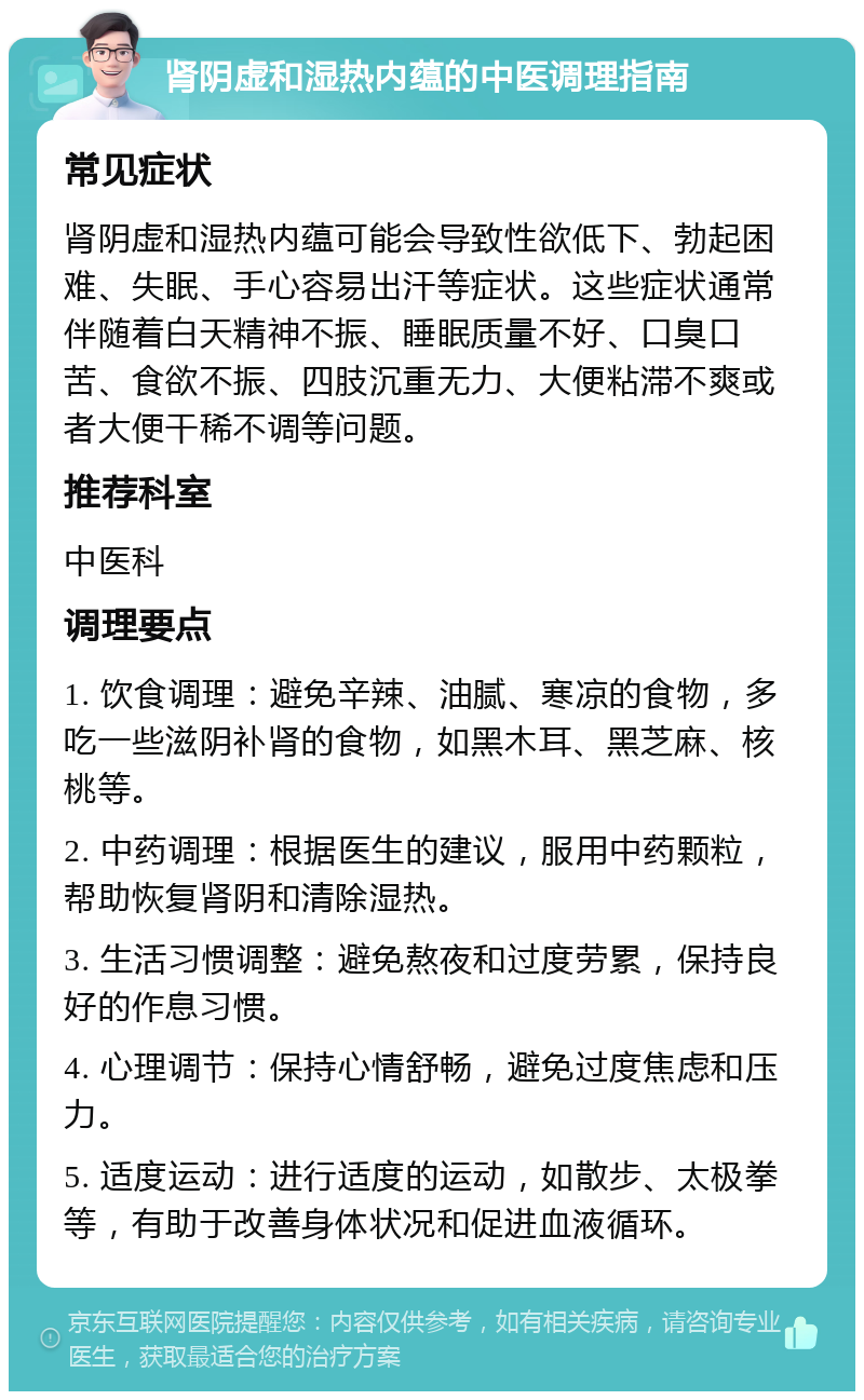 肾阴虚和湿热内蕴的中医调理指南 常见症状 肾阴虚和湿热内蕴可能会导致性欲低下、勃起困难、失眠、手心容易出汗等症状。这些症状通常伴随着白天精神不振、睡眠质量不好、口臭口苦、食欲不振、四肢沉重无力、大便粘滞不爽或者大便干稀不调等问题。 推荐科室 中医科 调理要点 1. 饮食调理：避免辛辣、油腻、寒凉的食物，多吃一些滋阴补肾的食物，如黑木耳、黑芝麻、核桃等。 2. 中药调理：根据医生的建议，服用中药颗粒，帮助恢复肾阴和清除湿热。 3. 生活习惯调整：避免熬夜和过度劳累，保持良好的作息习惯。 4. 心理调节：保持心情舒畅，避免过度焦虑和压力。 5. 适度运动：进行适度的运动，如散步、太极拳等，有助于改善身体状况和促进血液循环。