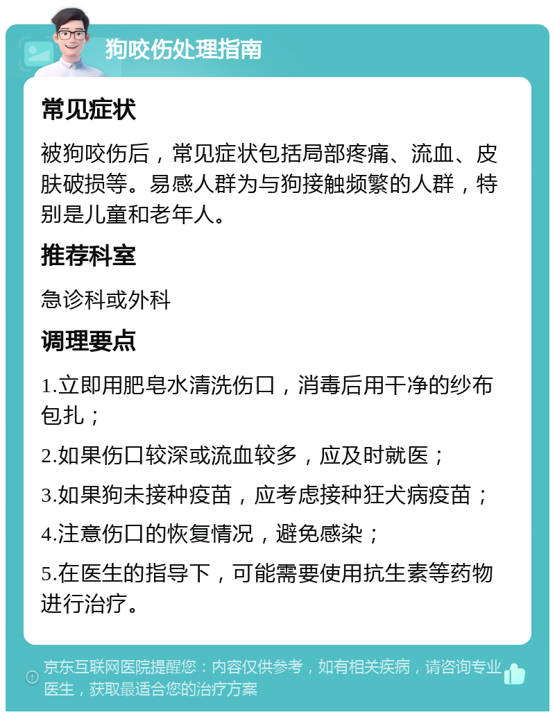 狗咬伤处理指南 常见症状 被狗咬伤后，常见症状包括局部疼痛、流血、皮肤破损等。易感人群为与狗接触频繁的人群，特别是儿童和老年人。 推荐科室 急诊科或外科 调理要点 1.立即用肥皂水清洗伤口，消毒后用干净的纱布包扎； 2.如果伤口较深或流血较多，应及时就医； 3.如果狗未接种疫苗，应考虑接种狂犬病疫苗； 4.注意伤口的恢复情况，避免感染； 5.在医生的指导下，可能需要使用抗生素等药物进行治疗。