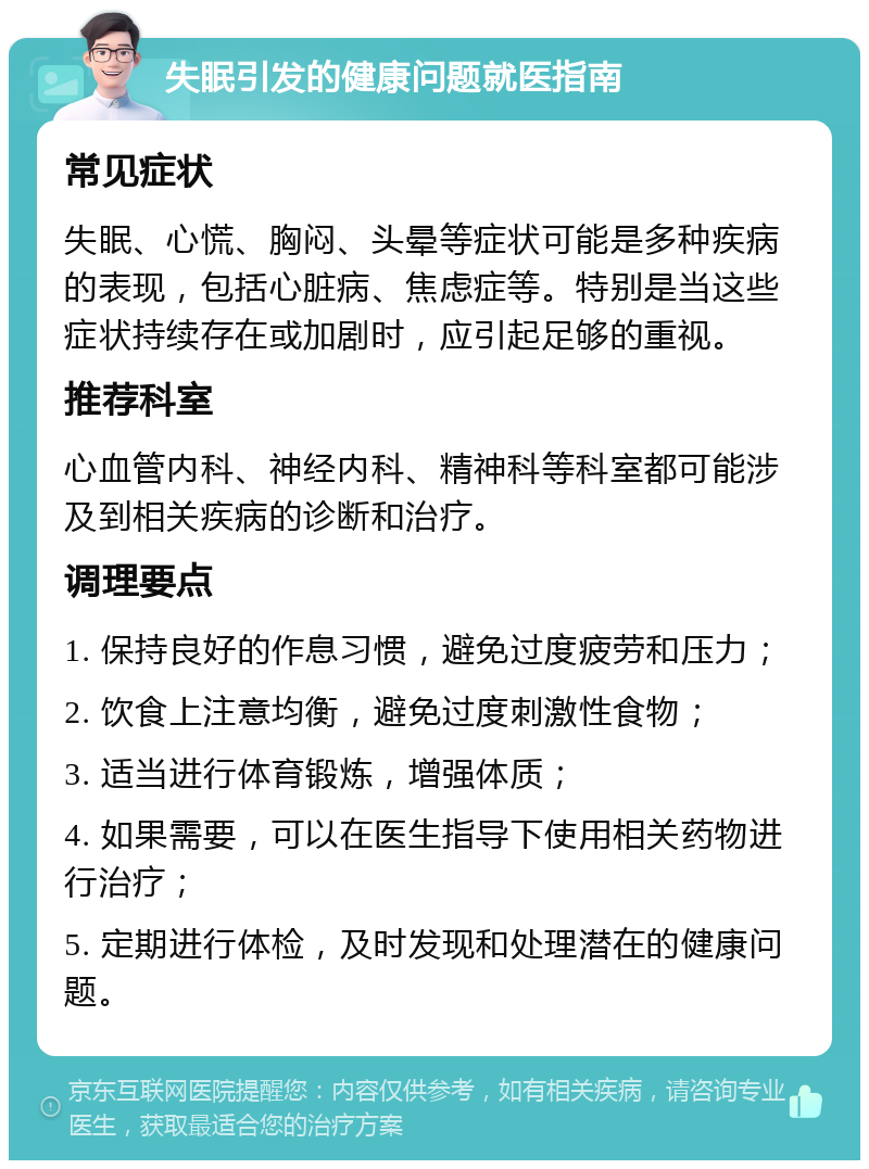 失眠引发的健康问题就医指南 常见症状 失眠、心慌、胸闷、头晕等症状可能是多种疾病的表现，包括心脏病、焦虑症等。特别是当这些症状持续存在或加剧时，应引起足够的重视。 推荐科室 心血管内科、神经内科、精神科等科室都可能涉及到相关疾病的诊断和治疗。 调理要点 1. 保持良好的作息习惯，避免过度疲劳和压力； 2. 饮食上注意均衡，避免过度刺激性食物； 3. 适当进行体育锻炼，增强体质； 4. 如果需要，可以在医生指导下使用相关药物进行治疗； 5. 定期进行体检，及时发现和处理潜在的健康问题。