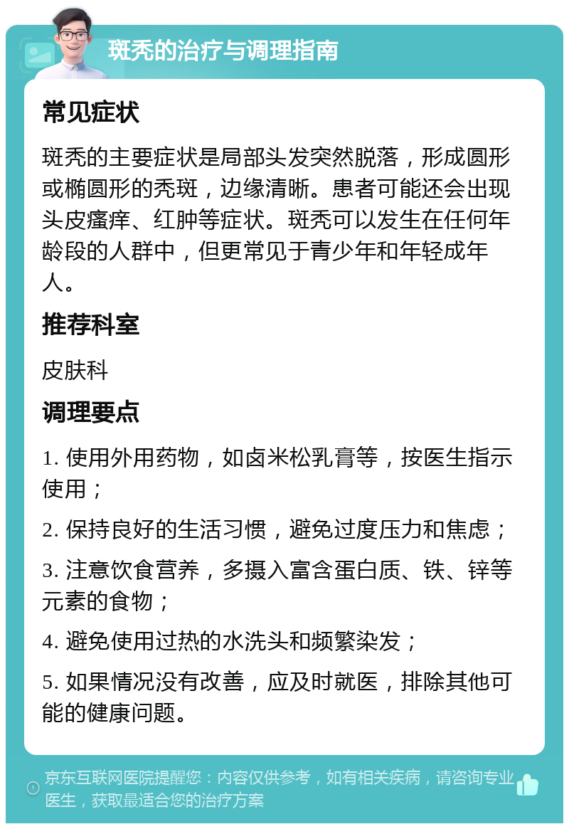 斑秃的治疗与调理指南 常见症状 斑秃的主要症状是局部头发突然脱落，形成圆形或椭圆形的秃斑，边缘清晰。患者可能还会出现头皮瘙痒、红肿等症状。斑秃可以发生在任何年龄段的人群中，但更常见于青少年和年轻成年人。 推荐科室 皮肤科 调理要点 1. 使用外用药物，如卤米松乳膏等，按医生指示使用； 2. 保持良好的生活习惯，避免过度压力和焦虑； 3. 注意饮食营养，多摄入富含蛋白质、铁、锌等元素的食物； 4. 避免使用过热的水洗头和频繁染发； 5. 如果情况没有改善，应及时就医，排除其他可能的健康问题。