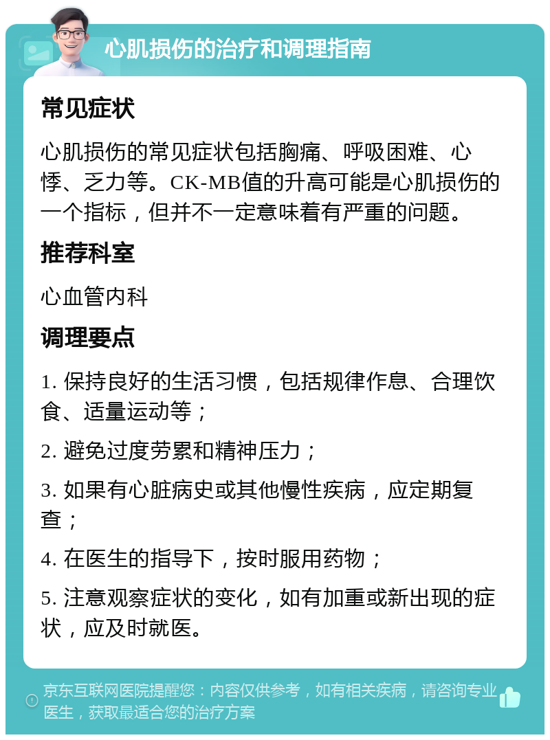 心肌损伤的治疗和调理指南 常见症状 心肌损伤的常见症状包括胸痛、呼吸困难、心悸、乏力等。CK-MB值的升高可能是心肌损伤的一个指标，但并不一定意味着有严重的问题。 推荐科室 心血管内科 调理要点 1. 保持良好的生活习惯，包括规律作息、合理饮食、适量运动等； 2. 避免过度劳累和精神压力； 3. 如果有心脏病史或其他慢性疾病，应定期复查； 4. 在医生的指导下，按时服用药物； 5. 注意观察症状的变化，如有加重或新出现的症状，应及时就医。