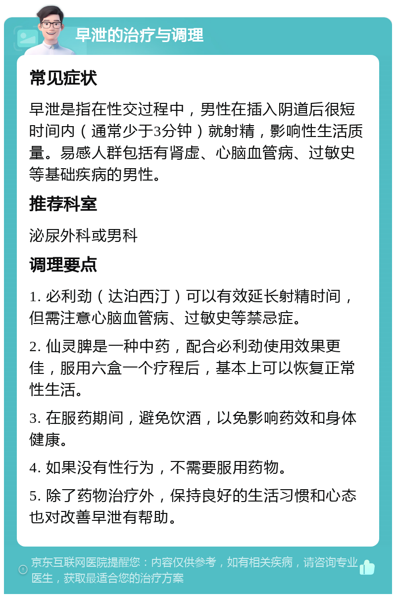 早泄的治疗与调理 常见症状 早泄是指在性交过程中，男性在插入阴道后很短时间内（通常少于3分钟）就射精，影响性生活质量。易感人群包括有肾虚、心脑血管病、过敏史等基础疾病的男性。 推荐科室 泌尿外科或男科 调理要点 1. 必利劲（达泊西汀）可以有效延长射精时间，但需注意心脑血管病、过敏史等禁忌症。 2. 仙灵脾是一种中药，配合必利劲使用效果更佳，服用六盒一个疗程后，基本上可以恢复正常性生活。 3. 在服药期间，避免饮酒，以免影响药效和身体健康。 4. 如果没有性行为，不需要服用药物。 5. 除了药物治疗外，保持良好的生活习惯和心态也对改善早泄有帮助。