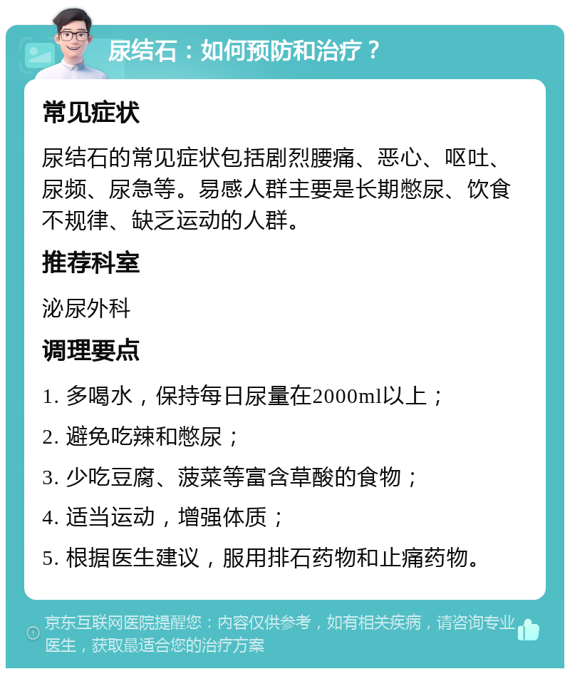 尿结石：如何预防和治疗？ 常见症状 尿结石的常见症状包括剧烈腰痛、恶心、呕吐、尿频、尿急等。易感人群主要是长期憋尿、饮食不规律、缺乏运动的人群。 推荐科室 泌尿外科 调理要点 1. 多喝水，保持每日尿量在2000ml以上； 2. 避免吃辣和憋尿； 3. 少吃豆腐、菠菜等富含草酸的食物； 4. 适当运动，增强体质； 5. 根据医生建议，服用排石药物和止痛药物。