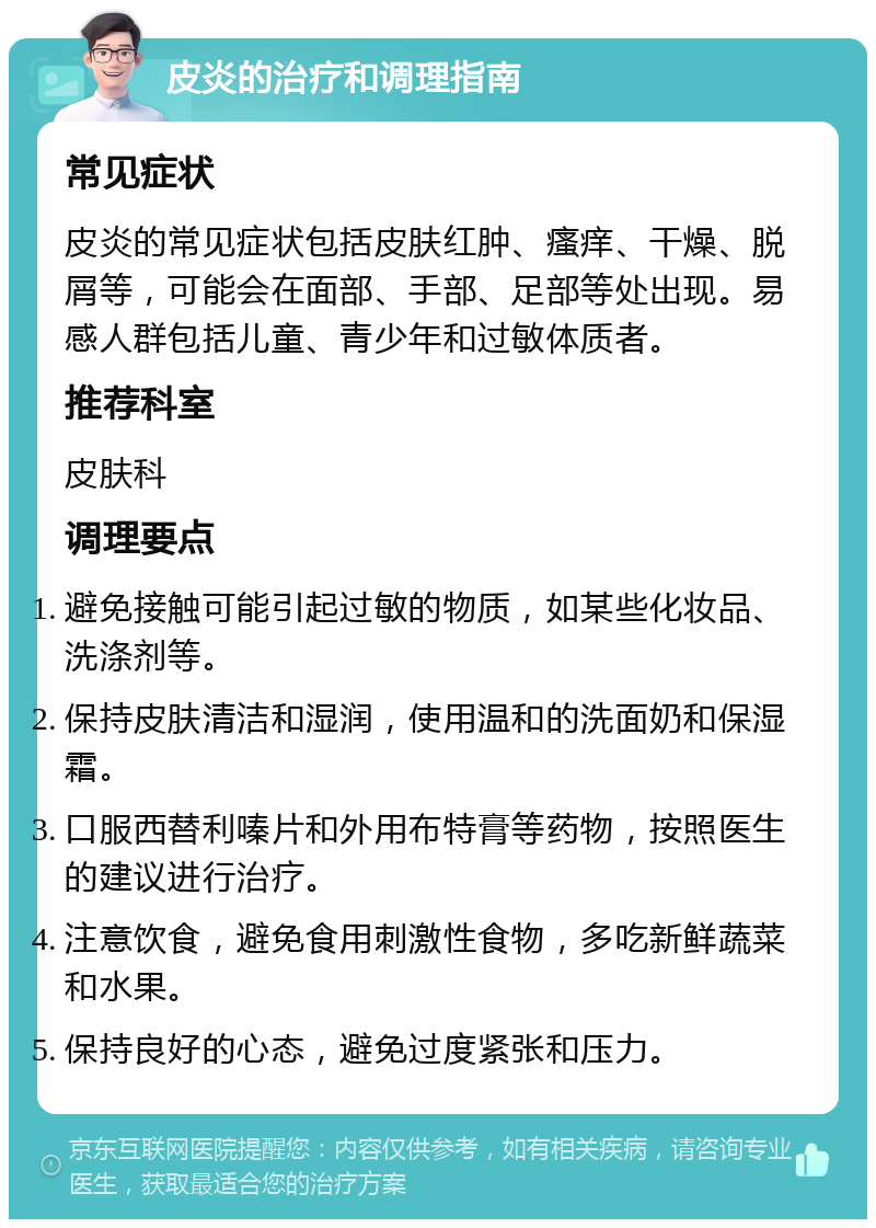 皮炎的治疗和调理指南 常见症状 皮炎的常见症状包括皮肤红肿、瘙痒、干燥、脱屑等，可能会在面部、手部、足部等处出现。易感人群包括儿童、青少年和过敏体质者。 推荐科室 皮肤科 调理要点 避免接触可能引起过敏的物质，如某些化妆品、洗涤剂等。 保持皮肤清洁和湿润，使用温和的洗面奶和保湿霜。 口服西替利嗪片和外用布特膏等药物，按照医生的建议进行治疗。 注意饮食，避免食用刺激性食物，多吃新鲜蔬菜和水果。 保持良好的心态，避免过度紧张和压力。