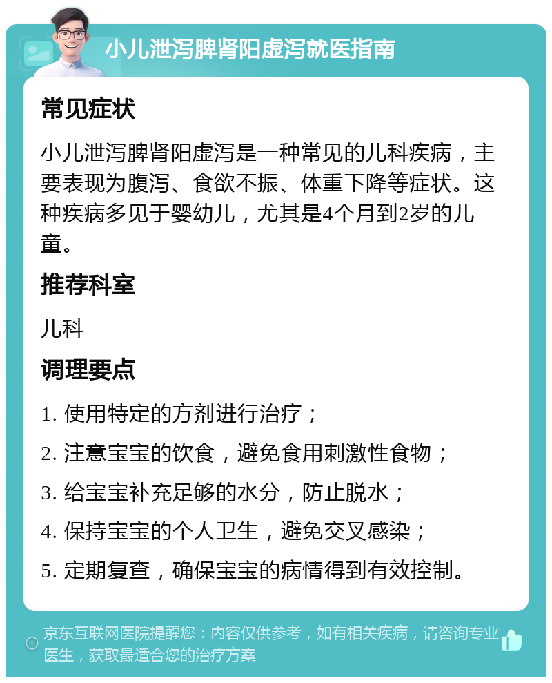 小儿泄泻脾肾阳虚泻就医指南 常见症状 小儿泄泻脾肾阳虚泻是一种常见的儿科疾病，主要表现为腹泻、食欲不振、体重下降等症状。这种疾病多见于婴幼儿，尤其是4个月到2岁的儿童。 推荐科室 儿科 调理要点 1. 使用特定的方剂进行治疗； 2. 注意宝宝的饮食，避免食用刺激性食物； 3. 给宝宝补充足够的水分，防止脱水； 4. 保持宝宝的个人卫生，避免交叉感染； 5. 定期复查，确保宝宝的病情得到有效控制。