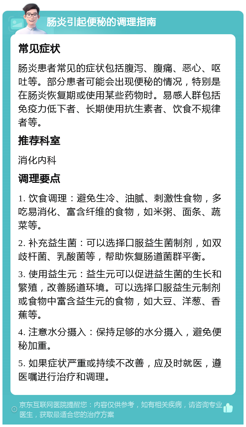 肠炎引起便秘的调理指南 常见症状 肠炎患者常见的症状包括腹泻、腹痛、恶心、呕吐等。部分患者可能会出现便秘的情况，特别是在肠炎恢复期或使用某些药物时。易感人群包括免疫力低下者、长期使用抗生素者、饮食不规律者等。 推荐科室 消化内科 调理要点 1. 饮食调理：避免生冷、油腻、刺激性食物，多吃易消化、富含纤维的食物，如米粥、面条、蔬菜等。 2. 补充益生菌：可以选择口服益生菌制剂，如双歧杆菌、乳酸菌等，帮助恢复肠道菌群平衡。 3. 使用益生元：益生元可以促进益生菌的生长和繁殖，改善肠道环境。可以选择口服益生元制剂或食物中富含益生元的食物，如大豆、洋葱、香蕉等。 4. 注意水分摄入：保持足够的水分摄入，避免便秘加重。 5. 如果症状严重或持续不改善，应及时就医，遵医嘱进行治疗和调理。