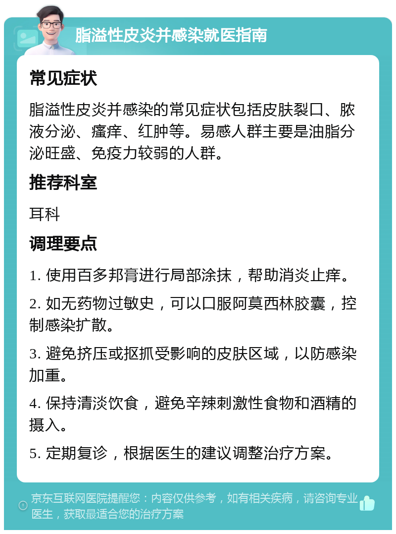 脂溢性皮炎并感染就医指南 常见症状 脂溢性皮炎并感染的常见症状包括皮肤裂口、脓液分泌、瘙痒、红肿等。易感人群主要是油脂分泌旺盛、免疫力较弱的人群。 推荐科室 耳科 调理要点 1. 使用百多邦膏进行局部涂抹，帮助消炎止痒。 2. 如无药物过敏史，可以口服阿莫西林胶囊，控制感染扩散。 3. 避免挤压或抠抓受影响的皮肤区域，以防感染加重。 4. 保持清淡饮食，避免辛辣刺激性食物和酒精的摄入。 5. 定期复诊，根据医生的建议调整治疗方案。