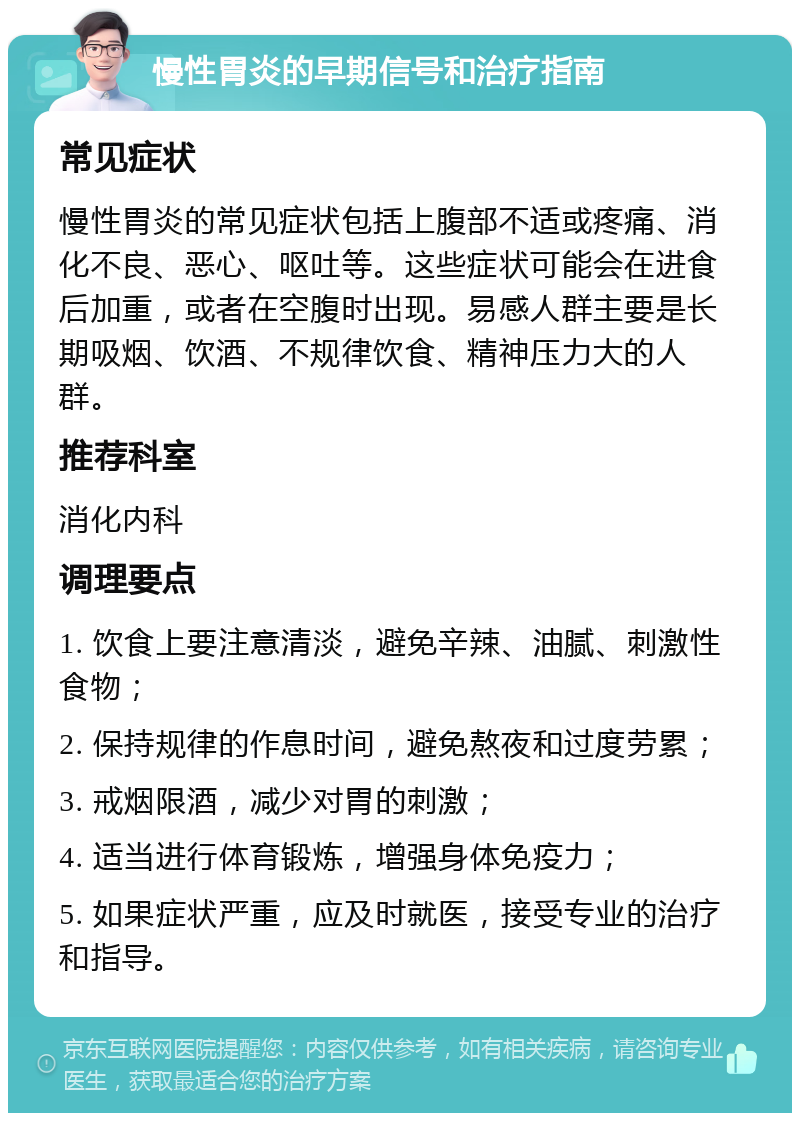 慢性胃炎的早期信号和治疗指南 常见症状 慢性胃炎的常见症状包括上腹部不适或疼痛、消化不良、恶心、呕吐等。这些症状可能会在进食后加重，或者在空腹时出现。易感人群主要是长期吸烟、饮酒、不规律饮食、精神压力大的人群。 推荐科室 消化内科 调理要点 1. 饮食上要注意清淡，避免辛辣、油腻、刺激性食物； 2. 保持规律的作息时间，避免熬夜和过度劳累； 3. 戒烟限酒，减少对胃的刺激； 4. 适当进行体育锻炼，增强身体免疫力； 5. 如果症状严重，应及时就医，接受专业的治疗和指导。