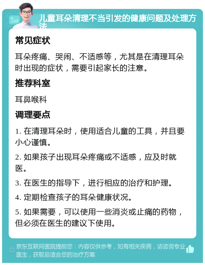 儿童耳朵清理不当引发的健康问题及处理方法 常见症状 耳朵疼痛、哭闹、不适感等，尤其是在清理耳朵时出现的症状，需要引起家长的注意。 推荐科室 耳鼻喉科 调理要点 1. 在清理耳朵时，使用适合儿童的工具，并且要小心谨慎。 2. 如果孩子出现耳朵疼痛或不适感，应及时就医。 3. 在医生的指导下，进行相应的治疗和护理。 4. 定期检查孩子的耳朵健康状况。 5. 如果需要，可以使用一些消炎或止痛的药物，但必须在医生的建议下使用。