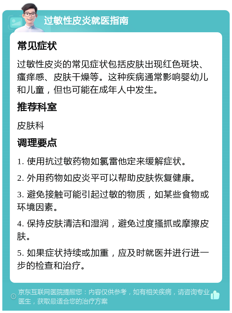 过敏性皮炎就医指南 常见症状 过敏性皮炎的常见症状包括皮肤出现红色斑块、瘙痒感、皮肤干燥等。这种疾病通常影响婴幼儿和儿童，但也可能在成年人中发生。 推荐科室 皮肤科 调理要点 1. 使用抗过敏药物如氯雷他定来缓解症状。 2. 外用药物如皮炎平可以帮助皮肤恢复健康。 3. 避免接触可能引起过敏的物质，如某些食物或环境因素。 4. 保持皮肤清洁和湿润，避免过度搔抓或摩擦皮肤。 5. 如果症状持续或加重，应及时就医并进行进一步的检查和治疗。