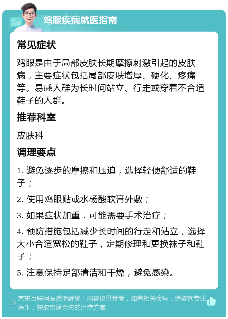 鸡眼疾病就医指南 常见症状 鸡眼是由于局部皮肤长期摩擦刺激引起的皮肤病，主要症状包括局部皮肤增厚、硬化、疼痛等。易感人群为长时间站立、行走或穿着不合适鞋子的人群。 推荐科室 皮肤科 调理要点 1. 避免逐步的摩擦和压迫，选择轻便舒适的鞋子； 2. 使用鸡眼贴或水杨酸软膏外敷； 3. 如果症状加重，可能需要手术治疗； 4. 预防措施包括减少长时间的行走和站立，选择大小合适宽松的鞋子，定期修理和更换袜子和鞋子； 5. 注意保持足部清洁和干燥，避免感染。