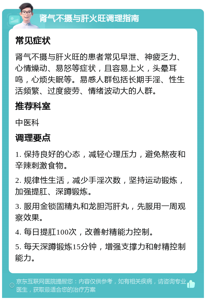 肾气不摄与肝火旺调理指南 常见症状 肾气不摄与肝火旺的患者常见早泄、神疲乏力、心情燥动、易怒等症状，且容易上火，头晕耳鸣，心烦失眠等。易感人群包括长期手淫、性生活频繁、过度疲劳、情绪波动大的人群。 推荐科室 中医科 调理要点 1. 保持良好的心态，减轻心理压力，避免熬夜和辛辣刺激食物。 2. 规律性生活，减少手淫次数，坚持运动锻炼，加强提肛、深蹲锻炼。 3. 服用金锁固精丸和龙胆泻肝丸，先服用一周观察效果。 4. 每日提肛100次，改善射精能力控制。 5. 每天深蹲锻炼15分钟，增强支撑力和射精控制能力。